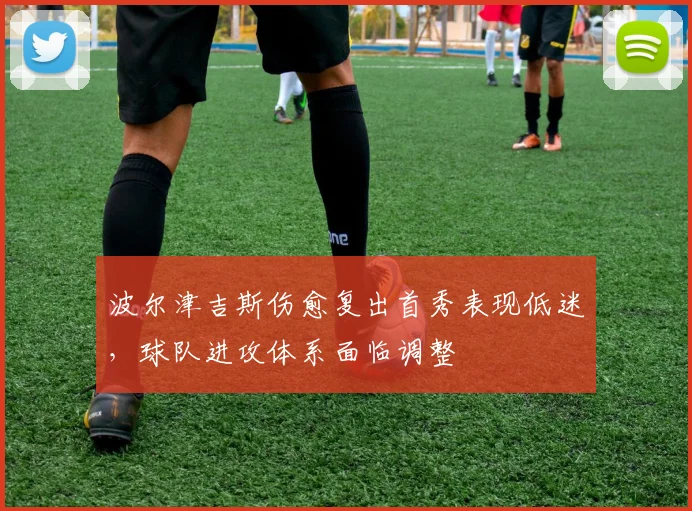 波尔津吉斯伤愈复出首秀表现低迷，球队进攻体系面临调整