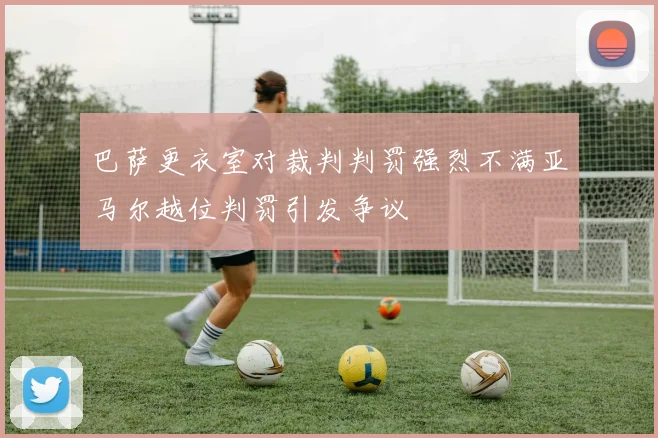 巴萨更衣室对裁判判罚强烈不满亚马尔越位判罚引发争议