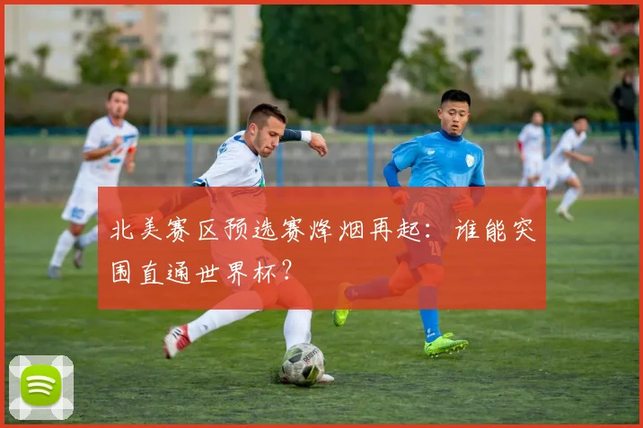 北美赛区预选赛烽烟再起：谁能突围直通世界杯？