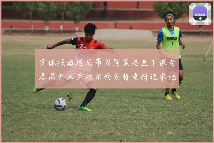 罗体报道迈尼昂因阿莱格里下课考虑离开米兰切尔西或将重新追求他