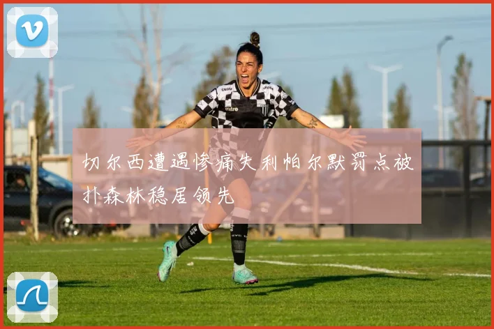 切尔西遭遇惨痛失利帕尔默罚点被扑森林稳居领先