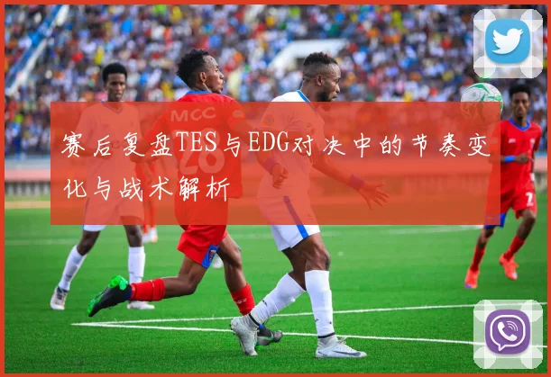 赛后复盘TES与EDG对决中的节奏变化与战术解析